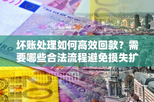 济南坏账处理如何高效回款？需要哪些合法流程避免损失扩大？