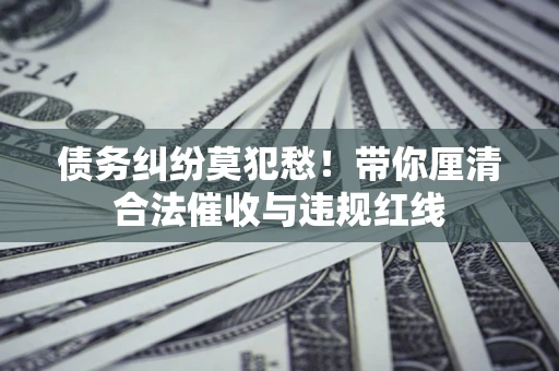 济南债务纠纷莫犯愁！带你厘清合法催收与违规红线