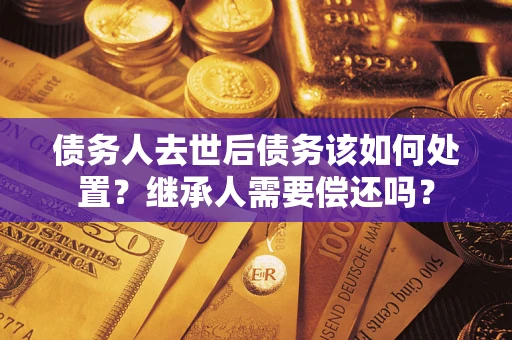 济南债务人去世后债务该如何处置？继承人需要偿还吗？