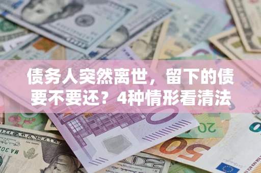 济南债务人突然离世，留下的债要不要还？4种情形看清法律判决
