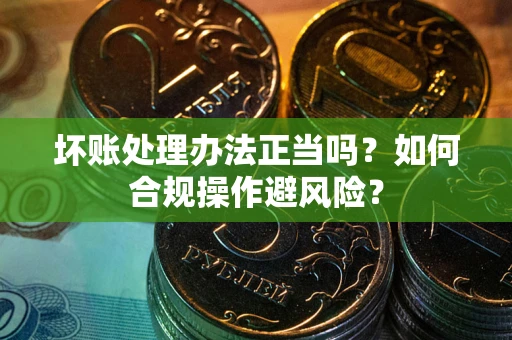 济南坏账处理办法正当吗？如何合规操作避风险？
