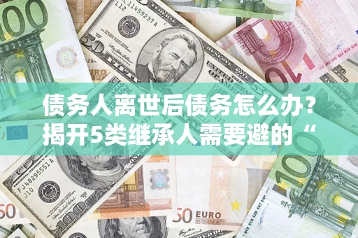济南债务人离世后债务怎么办？揭开5类继承人需要避的“坑”