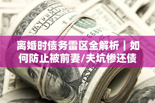 济南离婚时债务雷区全解析｜如何防止被前妻/夫坑惨还债？