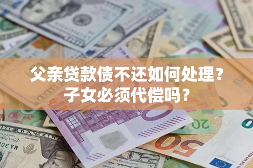 济南父亲贷款债不还如何处理？子女必须代偿吗？
