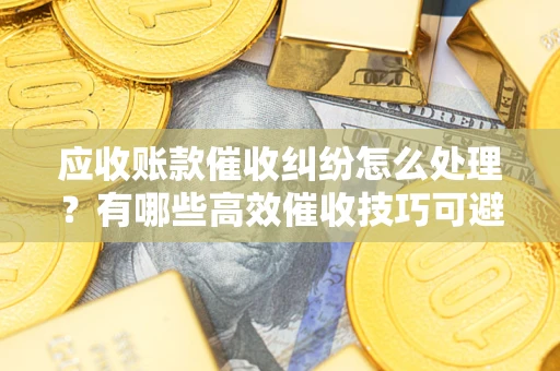 济南应收账款催收纠纷怎么处理？有哪些高效催收技巧可避免坏账？
